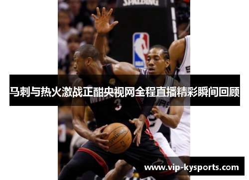 马刺与热火激战正酣央视网全程直播精彩瞬间回顾